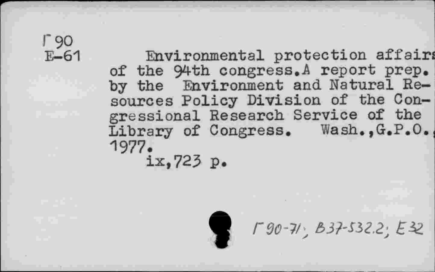 ﻿r 90
E-61 Environmental protection affairs of the 94th congress.A report prep, by the Environment and Natural Resources Policy Division of the Congressional Research Service of the Library of Congress.	Wash.,G,P.O. (
1977.
ix,723 p.
